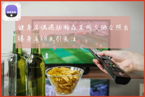 健身房偶遇杨瀚森某网友晒合照自曝身高18米引关注