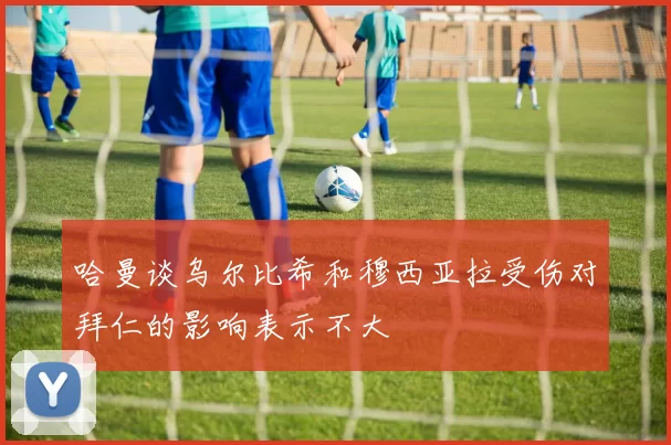 哈曼谈乌尔比希和穆西亚拉受伤对拜仁的影响表示不大