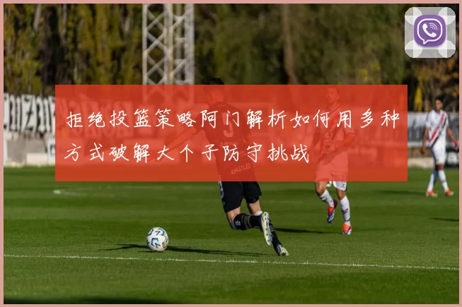 拒绝投篮策略阿门解析如何用多种方式破解大个子防守挑战