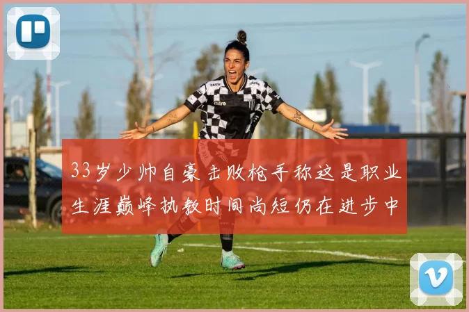33岁少帅自豪击败枪手称这是职业生涯巅峰执教时间尚短仍在进步中