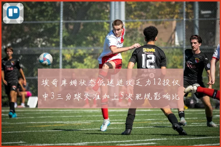 埃奇库姆状态低迷进攻乏力12投仅中3三分球失准加上5次犯规影响比赛表现