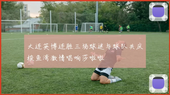 大连英博连胜三场球迷与球队共庆梭鱼湾激情唱响莎啦啦