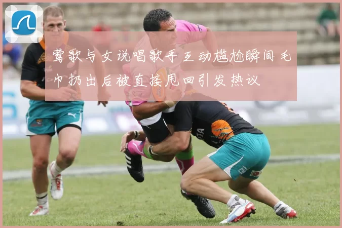 莺歌与女说唱歌手互动尴尬瞬间毛巾扔出后被直接甩回引发热议
