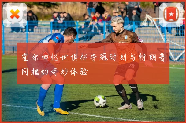 霍尔回忆世俱杯夺冠时刻与特朗普同框的奇妙体验