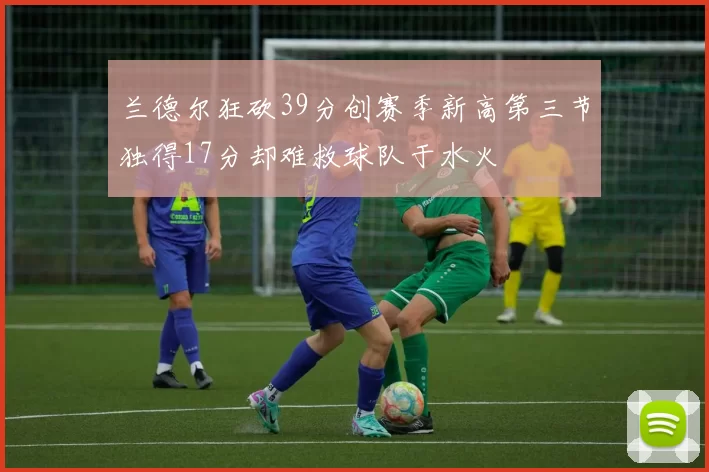 兰德尔狂砍39分创赛季新高第三节独得17分却难救球队于水火