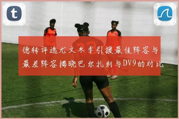 德转评选尤文冬季引援最佳阵容与最差阵容揭晓巴尔扎利与DV9的对比分析