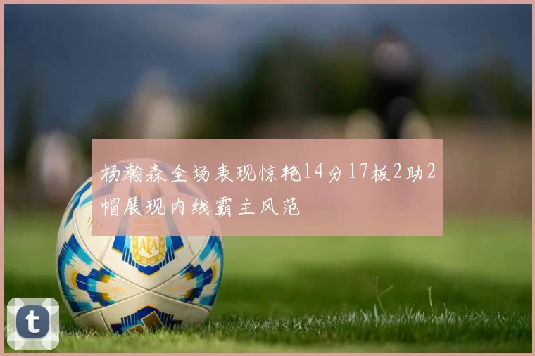 杨瀚森全场表现惊艳14分17板2助2帽展现内线霸主风范
