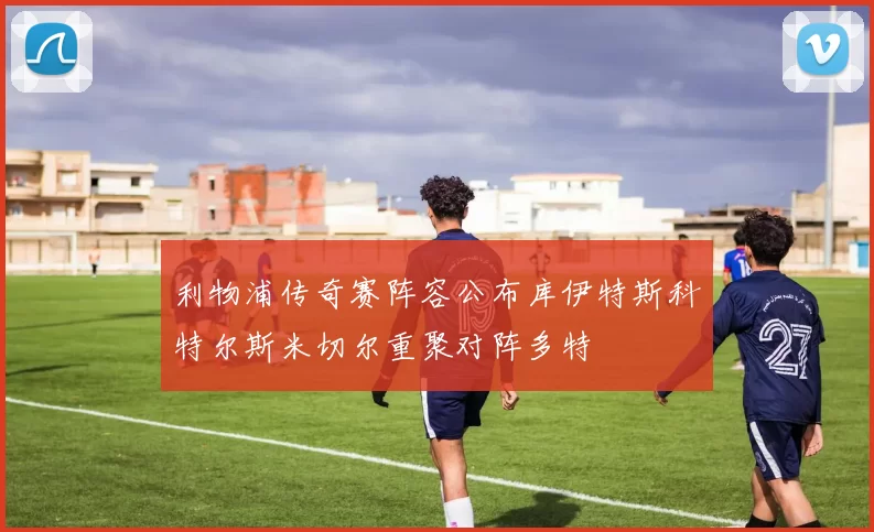 利物浦传奇赛阵容公布库伊特斯科特尔斯米切尔重聚对阵多特
